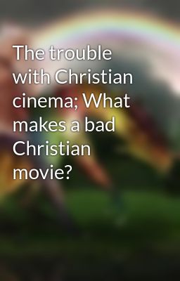 The trouble with Christian cinema; What makes a bad Christian movie?