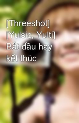 [Threeshot] [Yulsic, Yulti] Bắt đầu hay kết thúc