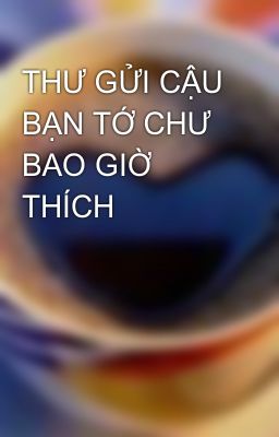 THƯ GỬI CẬU BẠN TỚ CHƯ BAO GIỜ THÍCH