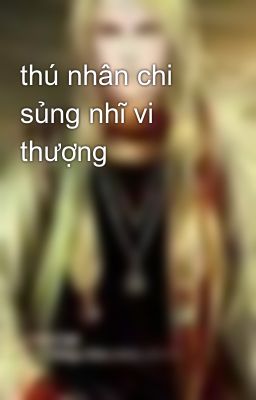 thú nhân chi sủng nhĩ vi thượng