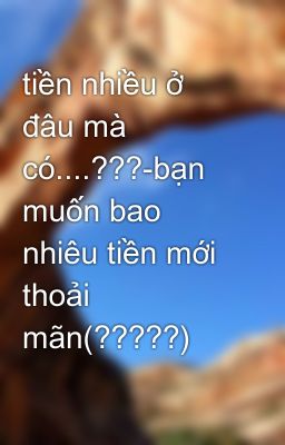 tiền nhiều ở đâu mà có....???-bạn muốn bao nhiêu tiền mới thoải mãn(?????)