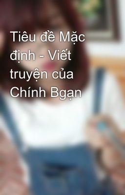 Tiêu đề Mặc định - Viết truyện của Chính Bgạn