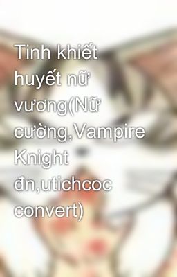 Tinh khiết huyết nữ vương(Nữ cường,Vampire Knight đn,utichcoc convert)