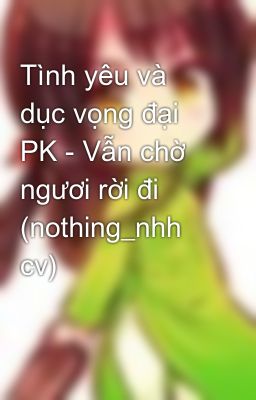 Tình yêu và dục vọng đại PK - Vẫn chờ ngươi rời đi (nothing_nhh cv)