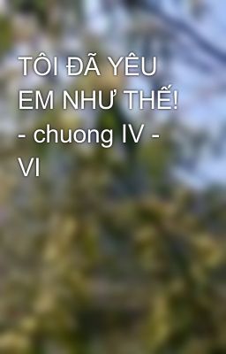 TÔI ĐÃ YÊU EM NHƯ THẾ! - chuong IV - VI