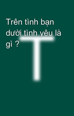 Trên tình bạn dười tình yêu là gì ?