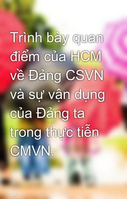 Trình bày quan điểm của HCM về Đảng CSVN và sự vận dụng của Đảng ta trong thực tiễn CMVN.