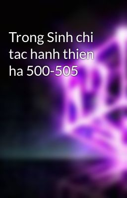 Trong Sinh chi tac hanh thien ha 500-505