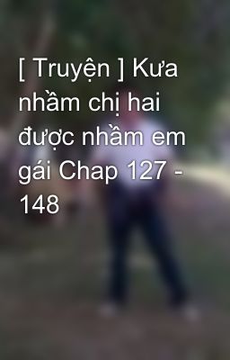 [ Truyện ] Kưa nhầm chị hai được nhầm em gái Chap 127 - 148