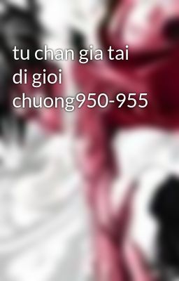 tu chan gia tai di gioi chuong950-955