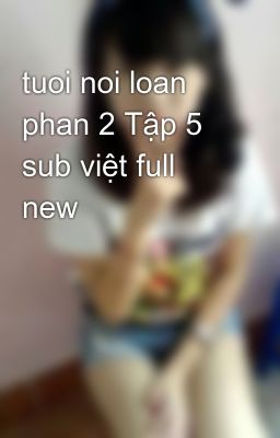 tuoi noi loan phan 2 Tập 5 sub việt full new