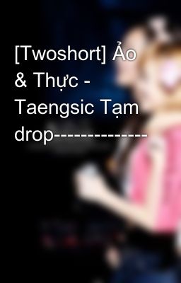 [Twoshort] Ảo & Thực - Taengsic Tạm drop--------------