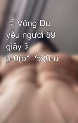 《 Võng Du yêu ngươi 59 giây 》 u-0(o^_^o)0-u