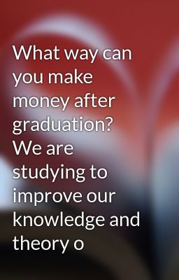 What way can you make money after graduation?  We are studying to improve our knowledge and theory o