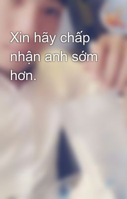 Xin hãy chấp nhận anh sớm hơn.