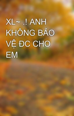 XL~ .! ANH KHÔNG BẢO VỆ ĐC CHO EM