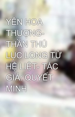 YÊN HOA THƯỢNG- THẦN THÚ LỤC LONG TỬ HỆ LIỆT- TÁC GIẢ: QUYẾT MINH