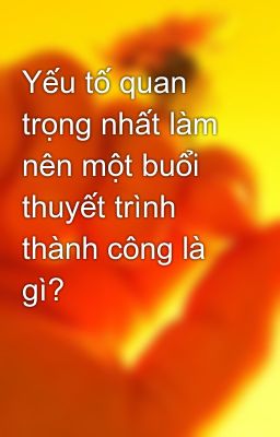 Yếu tố quan trọng nhất làm nên một buổi thuyết trình thành công là gì?