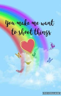 You Make Me Want To Shoot Things.