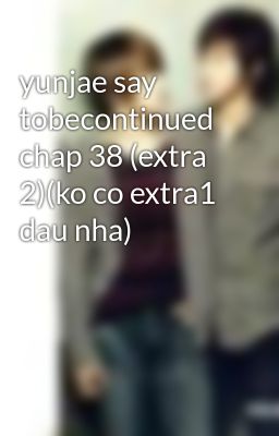 yunjae say tobecontinued chap 38 (extra 2)(ko co extra1 dau nha)